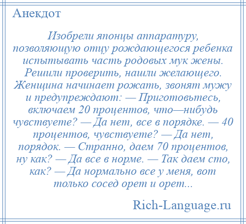 
    Изобрели японцы аппаратуру, позволяющую отцу рождающегося ребенка испытывать часть родовых мук жены. Решили проверить, нашли желающего. Женщина начинает рожать, звонят мужу и предупреждают: — Приготовьтесь, включаем 20 процентов, что—нибудь чувствуете? — Да нет, все в порядке. — 40 процентов, чувствуете? — Да нет, порядок. — Странно, даем 70 процентов, ну как? — Да все в норме. — Так даем сто, как? — Да нормально все у меня, вот только сосед орет и орет...