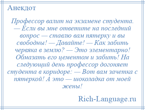 
    Профессор валит на экзамене студента. — Если вы мне ответите на последний вопрос — ставлю вам пятерку и вы свободны! — Давайте! — Как забить червяка в землю? — Это элементарно! Обмазать его цементом и забить! На следующий день профессор догоняет студента в коридоре: — Вот вам зачетка с пятеркой! А это — шоколадка от моей жены!