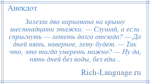 
    Залезли два наркомана на крышу шестнадцати этажки: — Слушай, а если спрыгнуть — лететь долго отсюда? — Да дней пять, наверное, лету будет. — Так что, это тогда умереть можно? — Ну да, пять дней без воды, без еды...