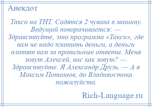 
    Такси на ТНТ. Садятся 2 чувака в машину. Ведущий поворачивается: — Здравствуйте, это программа «Такси», где вам не надо платить деньги, а деньги платят вам за правильные ответы. Меня зовут Алексей, вас как зовут? — Здравствуйте. Я Александр Друзь. — А я Максим Поташов, до Владивостока пожалуйста.