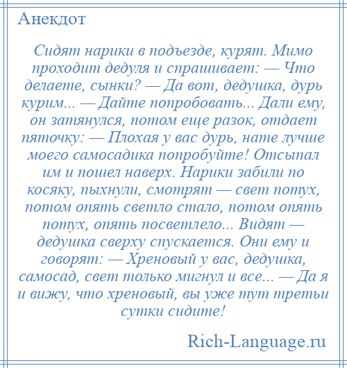 
    Сидят нарики в подъезде, курят. Мимо проходит дедуля и спрашивает: — Что делаете, сынки? — Да вот, дедушка, дурь курим... — Дайте попробовать... Дали ему, он затянулся, потом еще разок, отдает пяточку: — Плохая у вас дурь, нате лучше моего самосадика попробуйте! Отсыпал им и пошел наверх. Нарики забили по косяку, пыхнули, смотрят — свет потух, потом опять светло стало, потом опять потух, опять посветлело... Видят — дедушка сверху спускается. Они ему и говорят: — Хреновый у вас, дедушка, самосад, свет только мигнул и все... — Да я и вижу, что хреновый, вы уже тут третьи сутки сидите!