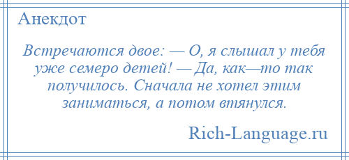 
    Встречаются двое: — О, я слышал у тебя уже семеро детей! — Да, как—то так получилось. Сначала не хотел этим заниматься, а потом втянулся.