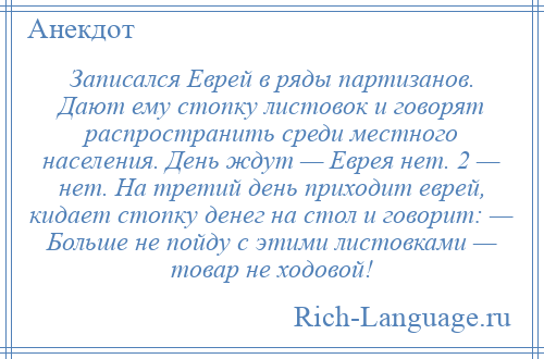 
    Записался Еврей в ряды партизанов. Дают ему стопку листовок и говорят распространить среди местного населения. День ждут — Еврея нет. 2 — нет. На третий день приходит еврей, кидает стопку денег на стол и говорит: — Больше не пойду с этими листовками — товар не ходовой!