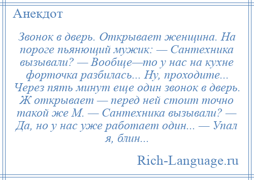 
    Звонок в дверь. Открывает женщина. На пороге пьянющий мужик: — Сантехника вызывали? — Вообще—то у нас на кухне форточка разбилась... Ну, проходите... Через пять минут еще один звонок в дверь. Ж открывает — перед ней стоит точно такой же М. — Сантехника вызывали? — Да, но у нас уже работает один... — Упал я, блин...