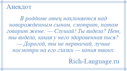 
    В роддоме отец наклоняется над новорожденным сыном, смотрит, потом говорит жене: — Слушай! Ты видела? Нет, ты видела, какая у него здоровенная пися? — Дорогой, ты не нервничай, лучше посмотри на его глазки — копия твоих.