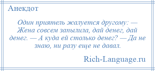 
    Один приятель жалуется другому: — Жена совсем запылила, дай денег, дай денег. — А куда ей столько денег? — Да не знаю, ни разу еще не давал.