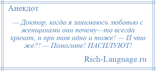 
    — Доктор, когда я занимаюсь любовью с женщинами они почему—то всегда кричат, и при том одно и тоже! — И что же?! — Помогите! НАСИЛУЮТ!