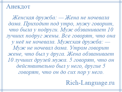 
    Женская дружба: — Жена не ночевала дома. Приходит под утро, мужу говорит, что была у подруги. Муж обзванивает 10 лучших подруг жены. Все говорят, что она у неё не ночевала. Мужская дружба: — Муж не ночевал дома. Утром говорит жене, что был у друга. Жена обзванивает 10 лучших друзей мужа. 5 говорят, что он действительно был у него, другие 5 говорят, что он до сих пор у него.