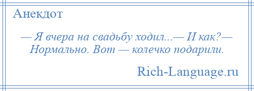 
    — Я вчера на свадьбу ходил...— И как?— Нормально. Вот — колечко подарили.