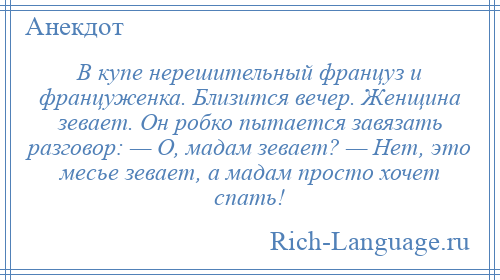 
    В купе нерешительный француз и француженка. Близится вечер. Женщина зевает. Он робко пытается завязать разговор: — О, мадам зевает? — Нет, это месье зевает, а мадам просто хочет спать!