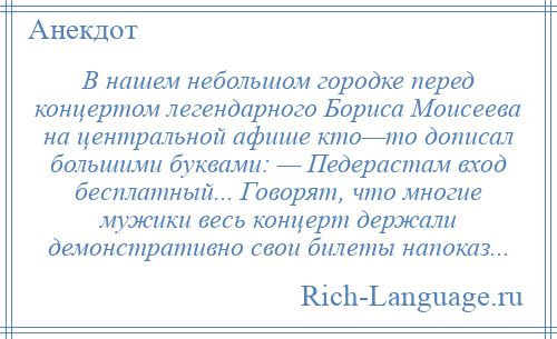 
    В нашем небольшом городке перед концертом легендарного Бориса Моисеева на центральной афише кто—то дописал большими буквами: — Педерастам вход бесплатный... Говорят, что многие мужики весь концерт держали демонстративно свои билеты напоказ...