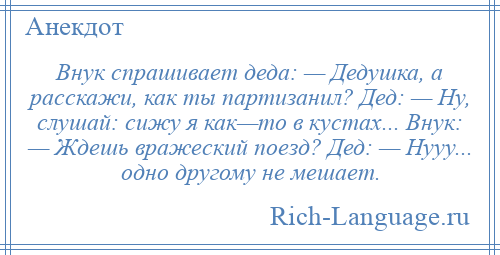 
    Внук спрашивает деда: — Дедушка, а расскажи, как ты партизанил? Дед: — Ну, слушай: сижу я как—то в кустах... Внук: — Ждешь вражеский поезд? Дед: — Нууу... одно другому не мешает.