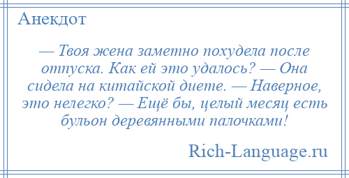 
    — Твоя жена заметно похудела после отпуска. Как ей это удалось? — Она сидела на китайской диете. — Наверное, это нелегко? — Ещё бы, целый месяц есть бульон деревянными палочками!