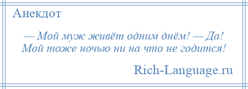 
    — Мой муж живёт одним днём! — Да! Мой тоже ночью ни на что не годится!