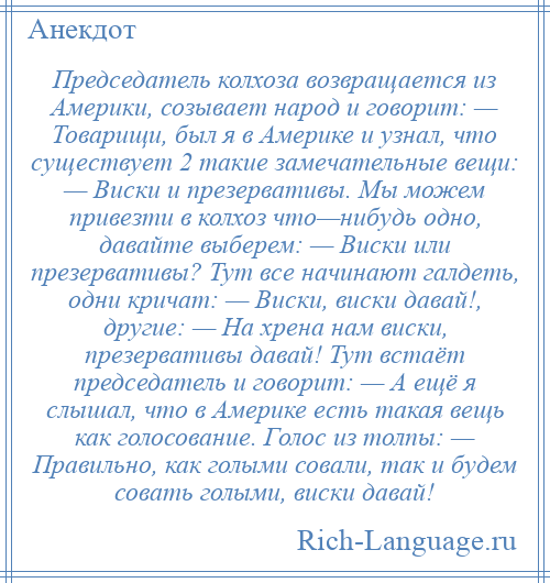 
    Председатель колхоза возвращается из Америки, созывает народ и говорит: — Товарищи, был я в Америке и узнал, что существует 2 такие замечательные вещи: — Виски и презервативы. Мы можем привезти в колхоз что—нибудь одно, давайте выберем: — Виски или презервативы? Тут все начинают галдеть, одни кричат: — Виски, виски давай!, другие: — На хрена нам виски, презервативы давай! Тут встаёт председатель и говорит: — А ещё я слышал, что в Америке есть такая вещь как голосование. Голос из толпы: — Правильно, как голыми совали, так и будем совать голыми, виски давай!