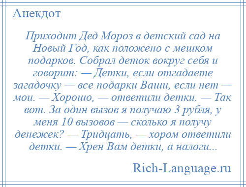 
    Приходит Дед Мороз в детский сад на Новый Год, как положено с мешком подарков. Собрал деток вокруг себя и говорит: — Детки, если отгадаете загадочку — все подарки Ваши, если нет — мои. — Хорошо, — ответили детки. — Так вот. За один вызов я получаю 3 рубля, у меня 10 вызовов — сколько я получу денежек? — Тридцать, — хором ответили детки. — Хрен Вам детки, а налоги...