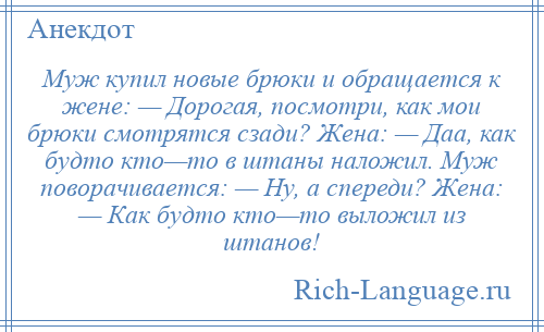 
    Муж купил новые брюки и обращается к жене: — Дорогая, посмотри, как мои брюки смотрятся сзади? Жена: — Даа, как будто кто—то в штаны наложил. Муж поворачивается: — Ну, а спереди? Жена: — Как будто кто—то выложил из штанов!