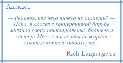 
    — Ребенок, ты чего ничего не делаешь? — Папа, я одолел в конкурентной борьбе миллион своих потенциальных братьев и сестер! Могу я после такой жаркой схватки немного отдохнуть...