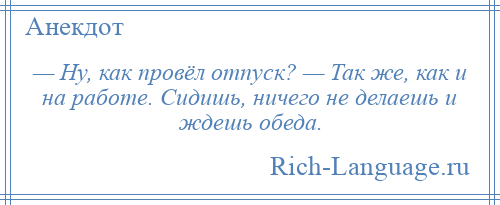 
    — Ну, как провёл отпуск? — Так же, как и на работе. Сидишь, ничего не делаешь и ждешь обеда.