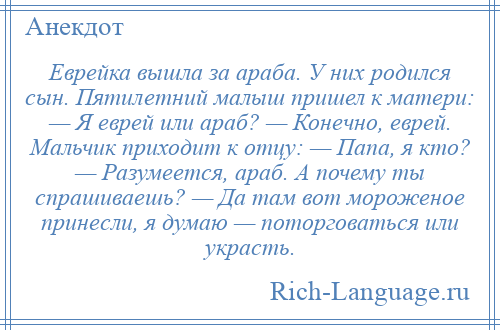 
    Еврейка вышла за араба. У них родился сын. Пятилетний малыш пришел к матери: — Я еврей или араб? — Конечно, еврей. Мальчик приходит к отцу: — Папа, я кто? — Разумеется, араб. А почему ты спрашиваешь? — Да там вот мороженое принесли, я думаю — поторговаться или украсть.