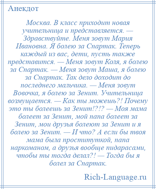 
    Москва. В класс приходит новая учительница и представляется. — Здравствуйте. Меня зовут Мaрия Ивaновнa. Я болею за Спартак. Теперь каждый из вас, дети, пусть также представится. — Меня зовут Коля, я болею за Спартак. — Меня зовут Маша, я болею за Спартак. Так дело доходит до последнего мальчика. — Меня зовут Вовочка, я болею за Зенит. Учительница возмущается. — Как ты можешь?! Почему это ты болеешь за Зенит!?!? — Моя мама болеет за Зенит, мой папа болеет за Зенит, мои друзья болеют за Зенит и я болею за Зенит. — И что? А если бы твоя мама была проституткой, папа наркоманом, а друзья вообще пидарaсaми, чтобы ты тогда делал?! — Тогда бы я болел за Спартак.