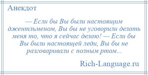 
    — Если бы Вы были настоящим джентльменом, Вы бы не уговорили делать меня то, что я сейчас делаю! — Если бы Вы были настоящей леди, Вы бы не разговаривали с полным ртом...