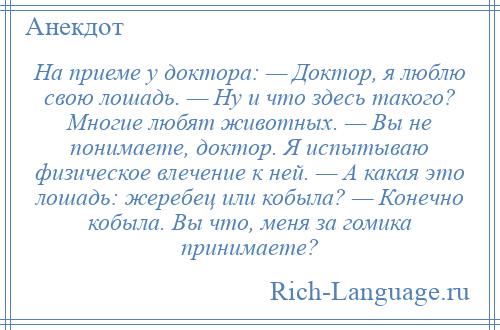 
    На приеме у доктора: — Доктор, я люблю свою лошадь. — Ну и что здесь такого? Многие любят животных. — Вы не понимаете, доктор. Я испытываю физическое влечение к ней. — А какая это лошадь: жеребец или кобыла? — Конечно кобыла. Вы что, меня за гомика принимаете?