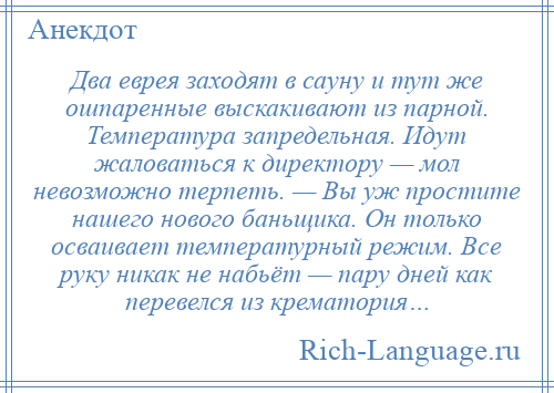 
    Два еврея заходят в сауну и тут же ошпаренные выскакивают из парной. Температура запредельная. Идут жаловаться к директору — мол невозможно терпеть. — Вы уж простите нашего нового баньщика. Он только осваивает температурный режим. Все руку никак не набьёт — пару дней как перевелся из крематория…