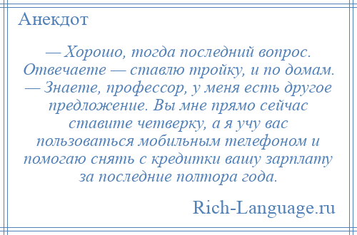 
    — Хорошо, тогда последний вопрос. Отвечаете — ставлю тройку, и по домам. — Знаете, профессор, у меня есть другое предложение. Вы мне прямо сейчас ставите четверку, а я учу вас пользоваться мобильным телефоном и помогаю снять с кредитки вашу зарплату за последние полтора года.