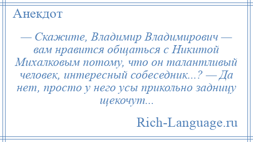 
    — Скажите, Владимир Владимирович — вам нравится общаться с Никитой Михалковым потому, что он талантливый человек, интересный собеседник...? — Да нет, просто у него усы прикольно задницу щекочут...