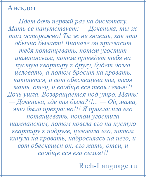 
    Идет дочь первый раз на дискотеку. Мать ее напутствует: — Доченька, ты ж там осторожно! Ты ж не знаешь, как это обычно бывает! Вначале он пригласит тебя потанцевать, потом угостит шампанским, потом приведет тебя на пустую квартиру к другу, будет долго целовать, а потом бросит на кровать, накинется, и вот обесчещена ты, твоя мать, отец, и вообще вся твоя семья!!! Дочь ушла. Возвращается под утро. Мать: — Доченька, где ты была?!!... — Ой, мама, это было прекрасно!!! Я пригласила его потанцевать, потом угостила шампанским, потом повела его на пустую квартиру к подруге, целовала его, потом кинула на кровать, набросилась на него, и вот обесчещен он, его мать, отец, и вообще вся его семья!!!