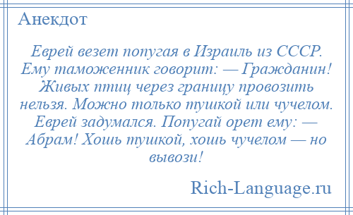 
    Еврей везет попугая в Израиль из СССР. Ему таможенник говорит: — Гражданин! Живых птиц через границу провозить нельзя. Можно только тушкой или чучелом. Еврей задумался. Попугай орет ему: — Абрам! Хошь тушкой, хошь чучелом — но вывози!