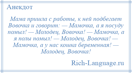 
    Мама пришла с работы, к ней подбегает Вовочка и говорит: — Мамочка, а я посуду помыл! — Молодец, Вовочка! — Мамочка, а я полы помыл! — Молодец, Вовочка! — Мамочка, а у нас кошка беременная! — Молодец, Вовочка!
