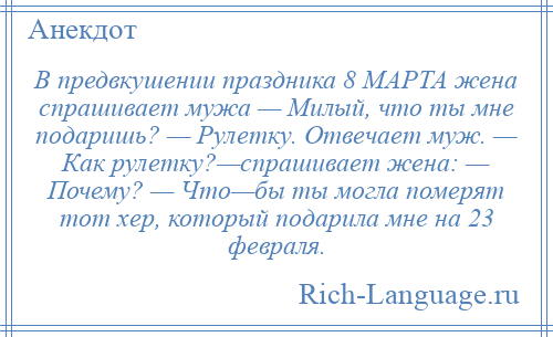 
    В предвкушении праздника 8 МАРТА жена спрашивает мужа — Милый, что ты мне подаришь? — Рулетку. Отвечает муж. — Как рулетку?—спрашивает жена: — Почему? — Что—бы ты могла померят тот хер, который подарила мне на 23 февраля.