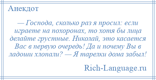 
    — Господа, сколько раз я просил: если играете на похоронах, то хотя бы лица делайте грустные. Николай, это касается Вас в первую очередь! Да и почему Вы в ладоши хлопали? — Я тарелки дома забыл!