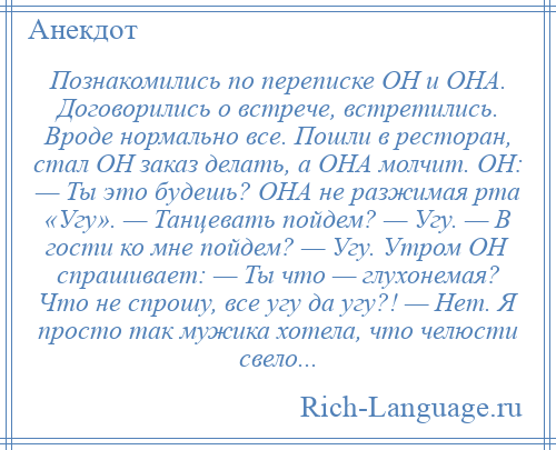 
    Познакомились по переписке ОН и ОНА. Договорились о встрече, встретились. Вроде нормально все. Пошли в ресторан, стал ОН заказ делать, а ОНА молчит. ОН: — Ты это будешь? ОНА не разжимая рта «Угу». — Танцевать пойдем? — Угу. — В гости ко мне пойдем? — Угу. Утром ОН спрашивает: — Ты что — глухонемая? Что не спрошу, все угу да угу?! — Нет. Я просто так мужика хотела, что челюсти свело...