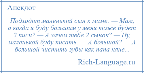 
    Подходит маленький сын к маме: — Мам, а когда я буду большим у меня тоже будет 2 писи? — А зачем тебе 2 сынок? — Ну, маленькой буду писать. — А большой? — А большой чистить зубы как папа няне...