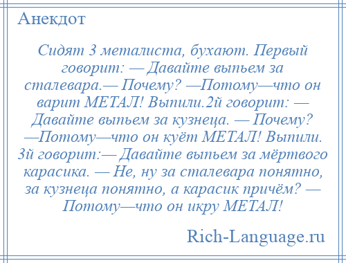 
    Сидят 3 металиста, бухают. Первый говорит: — Давайте выпьем за сталевара.— Почему? —Потому—что он варит МЕТАЛ! Выпили.2й говорит: — Давайте выпьем за кузнеца. — Почему? —Потому—что он куёт МЕТАЛ! Выпили. 3й говорит:— Давайте выпьем за мёртвого карасика. — Не, ну за сталевара понятно, за кузнеца понятно, а карасик причём? — Потому—что он икру МЕТАЛ!