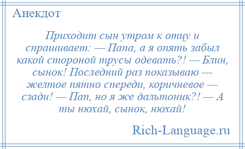 
    Приходит сын утром к отцу и спрашивает: — Папа, а я опять забыл какой стороной трусы одевать?! — Блин, сынок! Последний раз показываю — желтое пятно спереди, коричневое — сзади! — Пап, но я же дальтоник?! — А ты нюхай, сынок, нюхай!