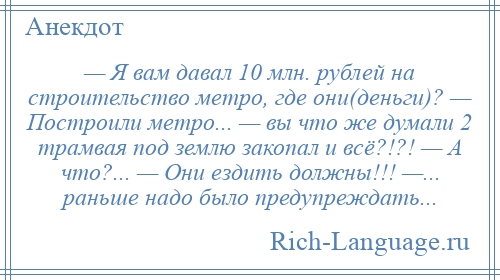 
    — Я вам давал 10 млн. рублей на строительство метро, где они(деньги)? — Построили метро... — вы что же думали 2 трамвая под землю закопал и всё?!?! — А что?... — Они ездить должны!!! —... раньше надо было предупреждать...