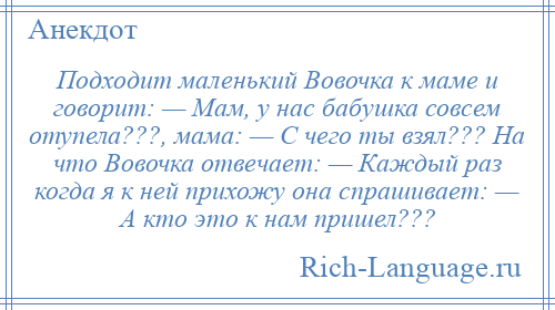 
    Подходит маленький Вовочка к маме и говорит: — Мам, у нас бабушка совсем отупела???, мама: — С чего ты взял??? На что Вовочка отвечает: — Каждый раз когда я к ней прихожу она спрашивает: — А кто это к нам пришел???