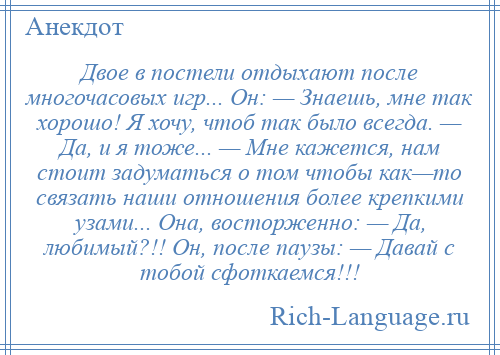 
    Двое в постели отдыхают после многочасовых игр... Он: — Знаешь, мне так хорошо! Я хочу, чтоб так было всегда. — Да, и я тоже... — Мне кажется, нам стоит задуматься о том чтобы как—то связать наши отношения более крепкими узами... Она, восторженно: — Да, любимый?!! Он, после паузы: — Давай с тобой сфоткаемся!!!