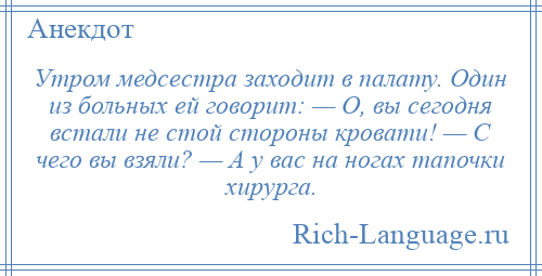 
    Утром медсестра заходит в палату. Один из больных ей говорит: — О, вы сегодня встали не стой стороны кровати! — С чего вы взяли? — А у вас на ногах тапочки хирурга.