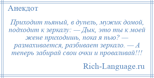 
    Приходит пьяный, в дупель, мужик домой, подходит к зеркалу: — Дык, это ты к моей жене приходишь, пока я пью? — размахивается, разбивает зеркало. — А теперь забирай свои очки и проваливай!!!