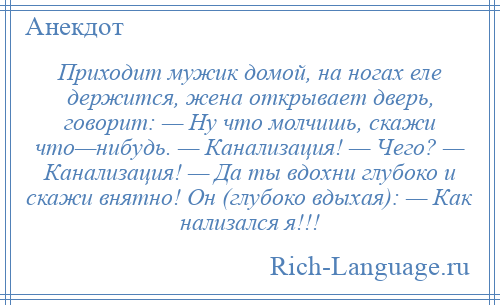 
    Приходит мужик домой, на ногах еле держится, жена открывает дверь, говорит: — Ну что молчишь, скажи что—нибудь. — Канализация! — Чего? — Канализация! — Да ты вдохни глубоко и скажи внятно! Он (глубоко вдыхая): — Как нализался я!!!