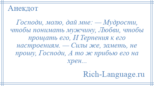 
    Господи, молю, дай мне: — Мудрости, чтобы понимать мужчину, Любви, чтобы прощать его, И Терпения к его настроениям. — Силы же, заметь, не прошу, Господи, А то ж прибью его на хрен...