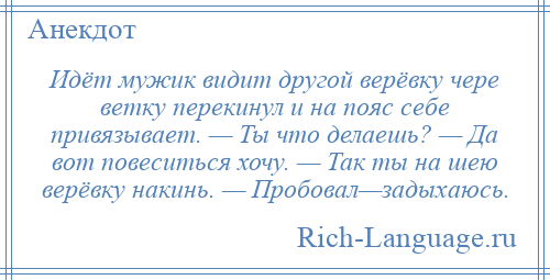 
    Идёт мужик видит другой верёвку чере ветку перекинул и на пояс себе привязывает. — Ты что делаешь? — Да вот повеситься хочу. — Так ты на шею верёвку накинь. — Пробовал—задыхаюсь.