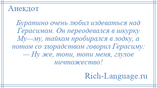 
    Буратино очень любил издеваться над Герасимом. Он переодевался в шкурку Му—му, тайком пробирался в лодку, а потом со злорадством говорил Герасиму: — Ну же, топи, топи меня, глухое ничтожество!