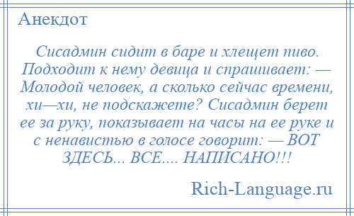 
    Сисадмин сидит в баре и хлещет пиво. Подходит к нему девица и спрашивает: — Молодой человек, а сколько сейчас времени, хи—хи, не подскажете? Сисадмин берет ее за руку, показывает на часы на ее руке и с ненавистью в голосе говорит: — ВОТ ЗДЕСЬ... ВСЕ.... НАПИСАНО!!!