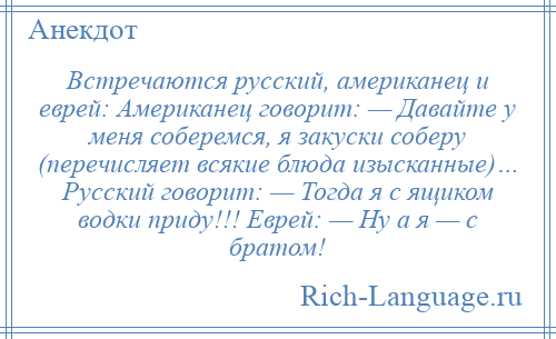 
    Встречаются русский, американец и еврей: Американец говорит: — Давайте у меня соберемся, я закуски соберу (перечисляет всякие блюда изысканные)… Русский говорит: — Тогда я с ящиком водки приду!!! Еврей: — Ну а я — с братом!